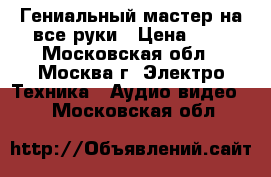 Гениальный мастер на все руки › Цена ­ 1 - Московская обл., Москва г. Электро-Техника » Аудио-видео   . Московская обл.